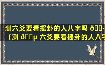测六爻要看摇卦的人八字吗 🌷 （测 🌵 六爻要看摇卦的人八字吗怎么看）